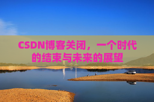 CSDN博客关闭，一个时代的结束与未来的展望